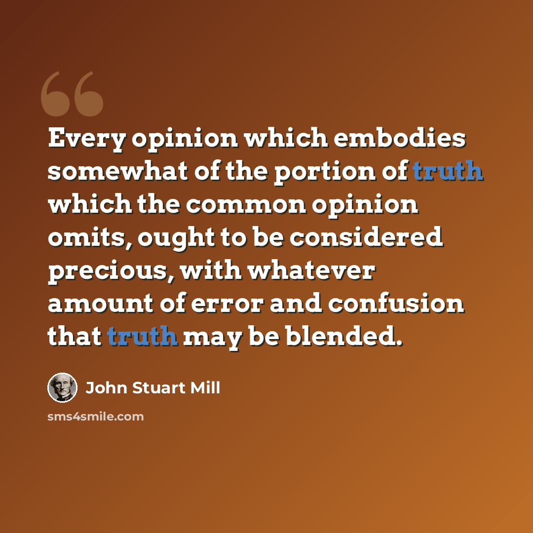 “Every opinion which embodies somewhat of the portion of truth which the common opinion omits, ought to be considered precious, with whatever amount of error and confusion that truth may be blended.” quote by John Stuart Mill