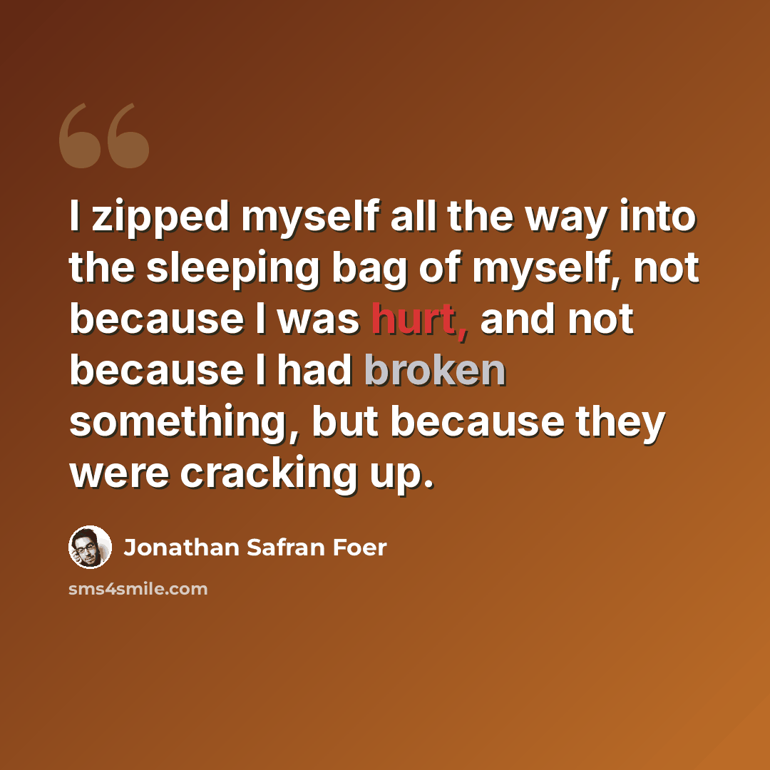 “I zipped myself all the way into the sleeping bag of myself, not because I was hurt, and not because I had broken something, but because they were cracking up.” quote by Jonathan Safran Foer