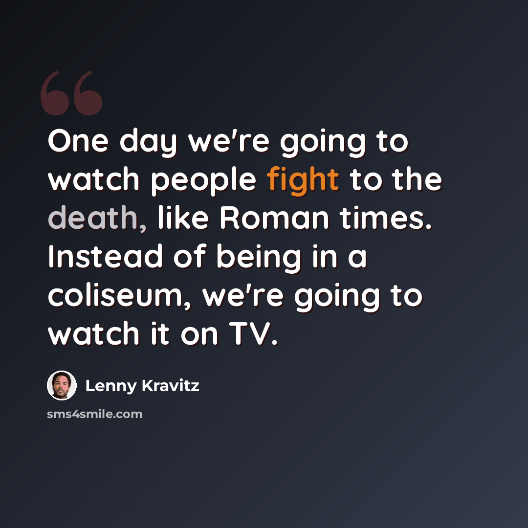 “One day we're going to watch people fight to the death, like Roman times. Instead of being in a coliseum, we're going to watch it on TV.” quote by Lenny Kravitz