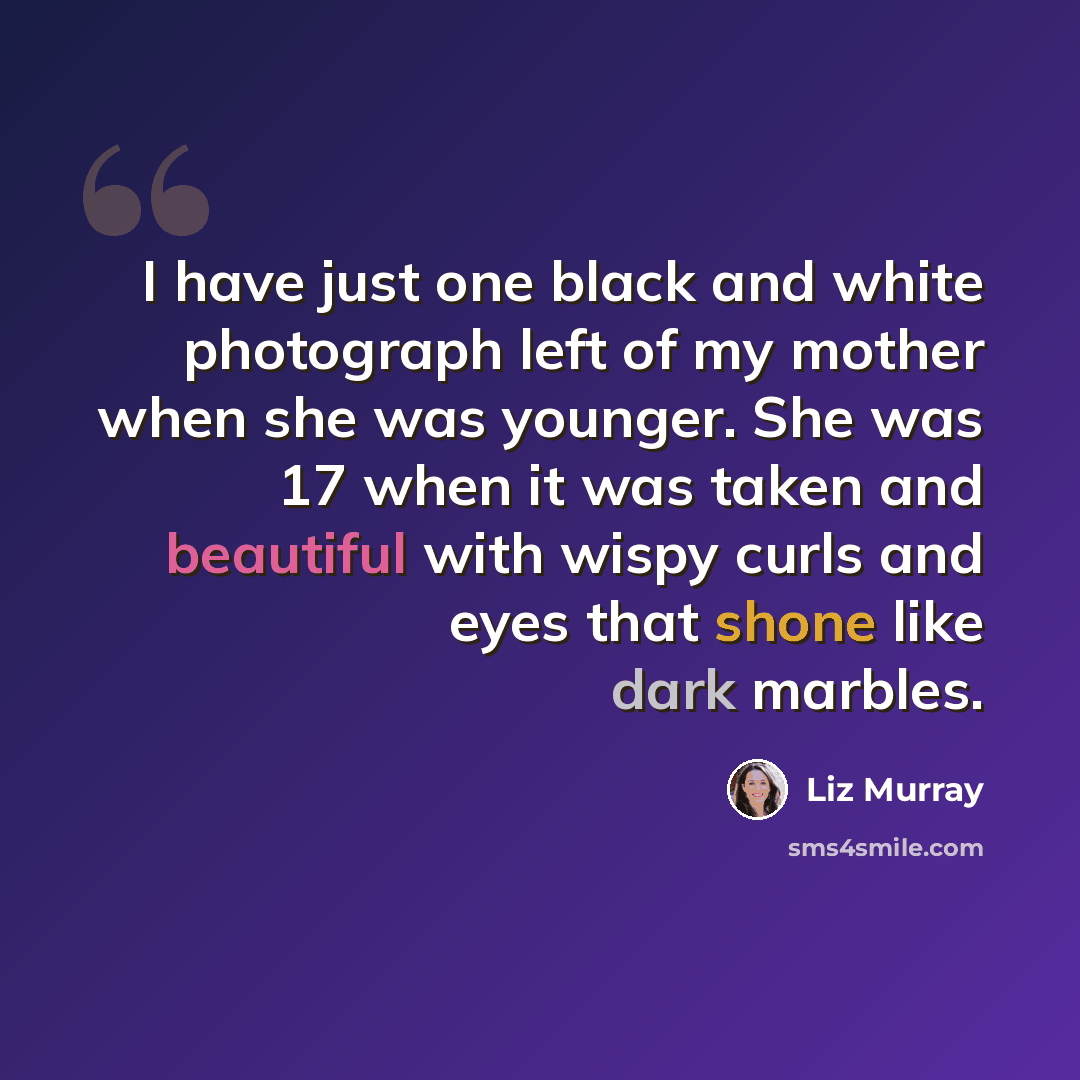 “I have just one black and white photograph left of my mother when she was younger. She was 17 when it was taken and beautiful with wispy curls and eyes that shone like dark marbles.” quote by Liz Murray