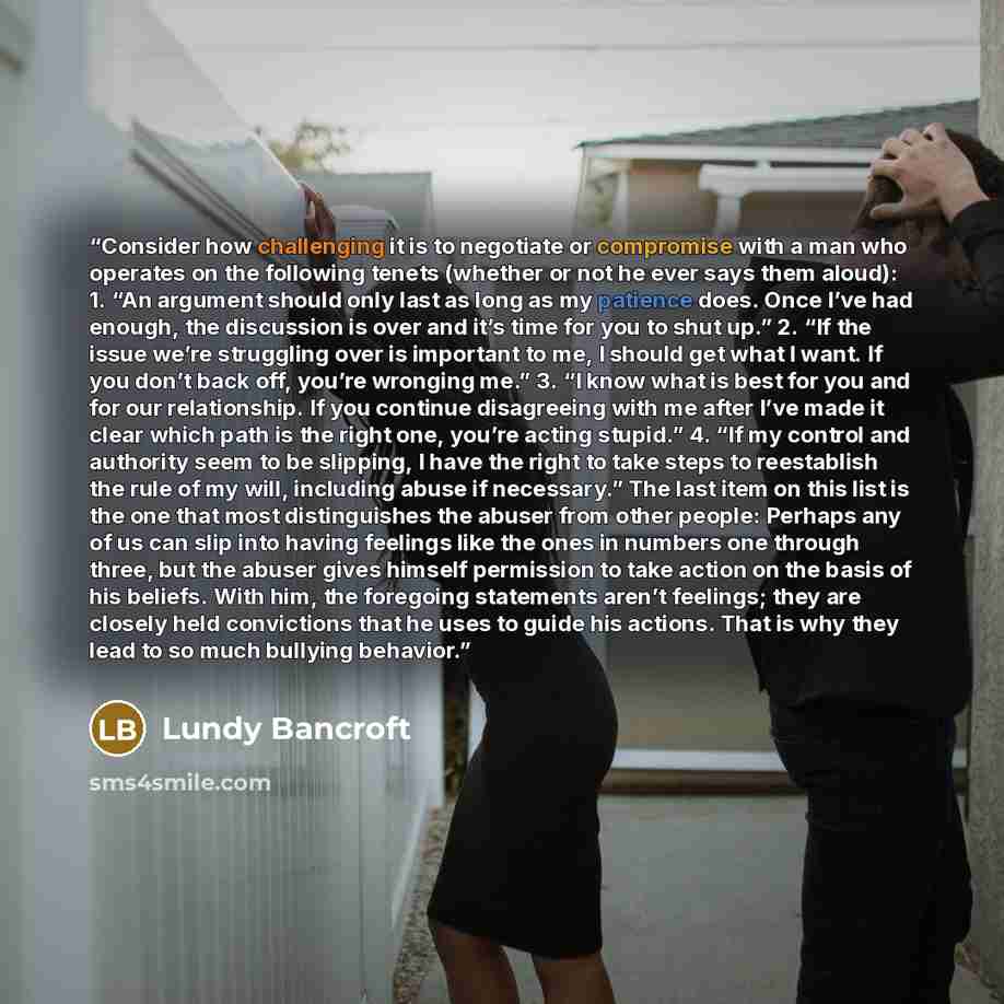 “Consider how challenging it is to negotiate or compromise with a man who operates on the following tenets (whether or not he ever says them aloud): 1. “An argument should only last as long as my patience does. Once I’ve had enough, the discussion is over and it’s time for you to shut up.” 2. “If…” quote by Lundy Bancroft