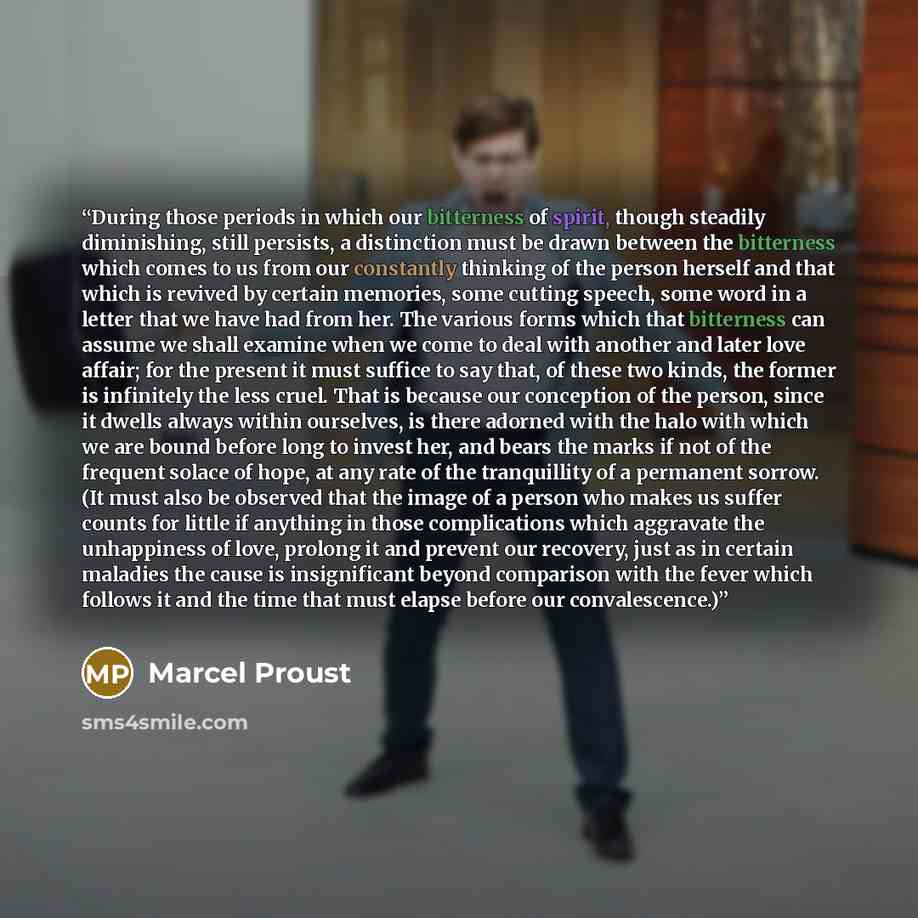 “During those periods in which our bitterness of spirit, though steadily diminishing, still persists, a distinction must be drawn between the bitterness which comes to us from our constantly thinking of the person herself and that which is revived by certain memories, some cutting speech, some word…” quote by Marcel Proust