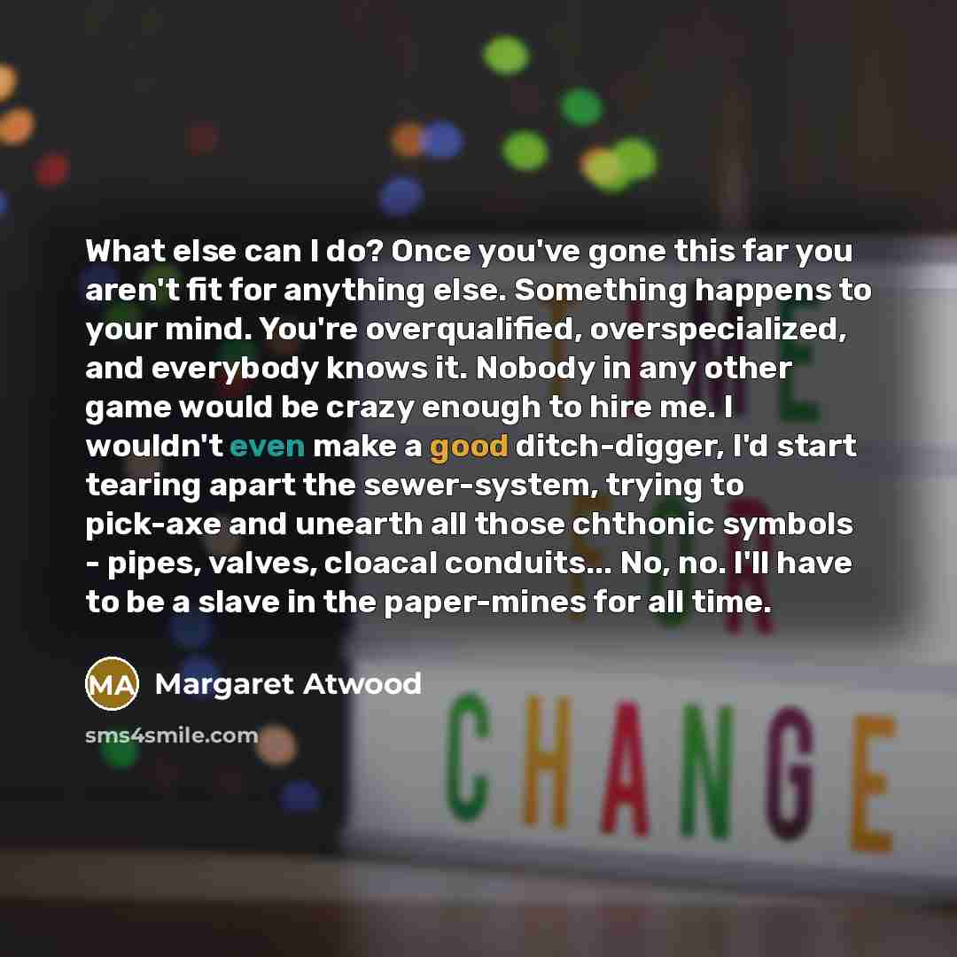 “What else can I do? Once you've gone this far you aren't fit for anything else. Something happens to your mind. You're overqualified, overspecialized, and everybody knows it. Nobody in any other game would be crazy enough to hire me. I wouldn't even make a good ditch-digger, I'd start tearing…” quote by Margaret Atwood