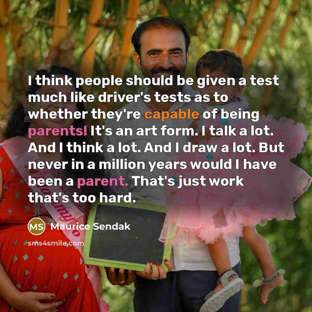 “I think people should be given a test much like driver's tests as to whether they're capable of being parents! It's an art form. I talk a lot. And I think a lot. And I draw a lot. But never in a million years would I have been a parent. That's just work that's too hard.” quote by Maurice Sendak