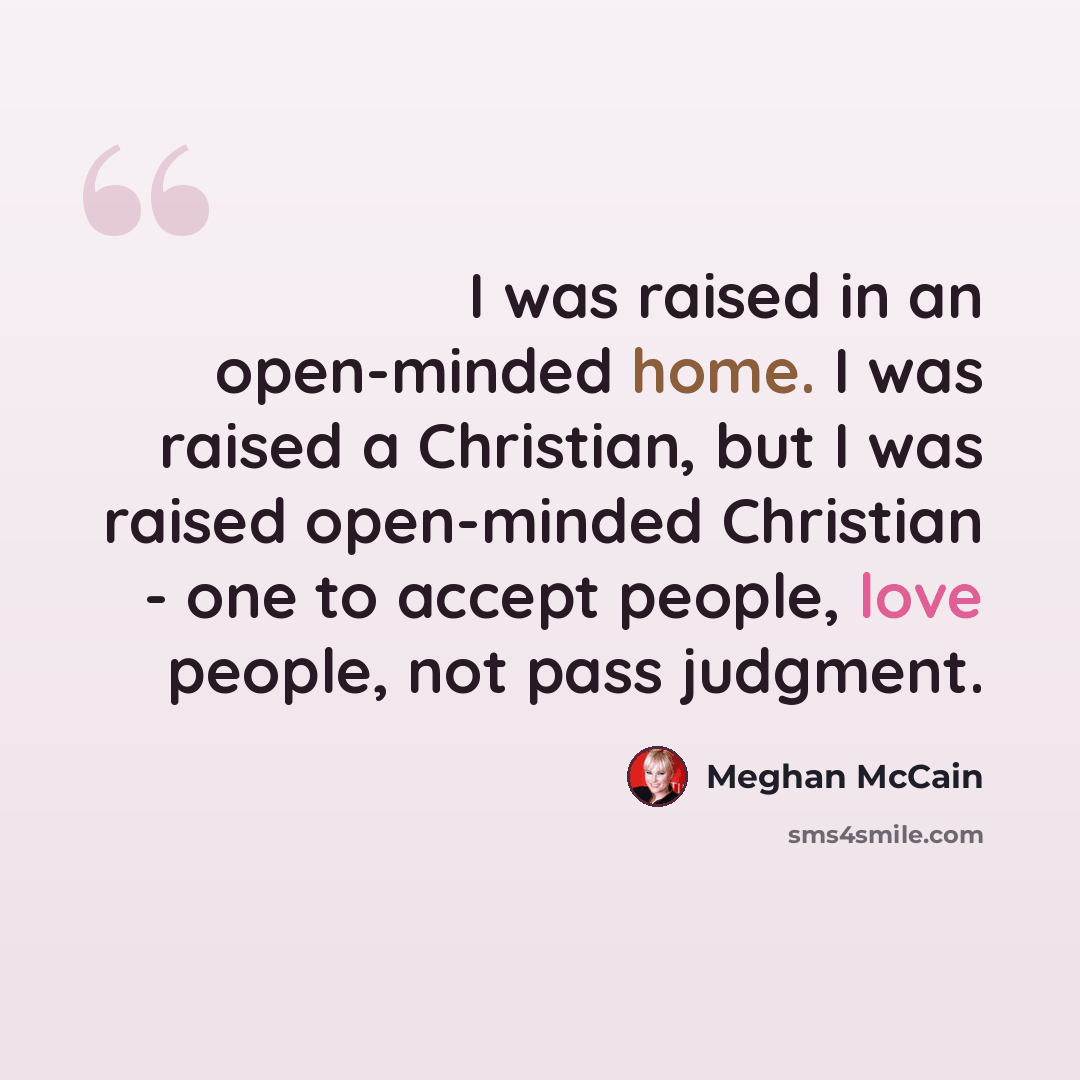“I was raised in an open-minded home. I was raised a Christian, but I was raised open-minded Christian - one to accept people, love people, not pass judgment.” quote by Meghan McCain