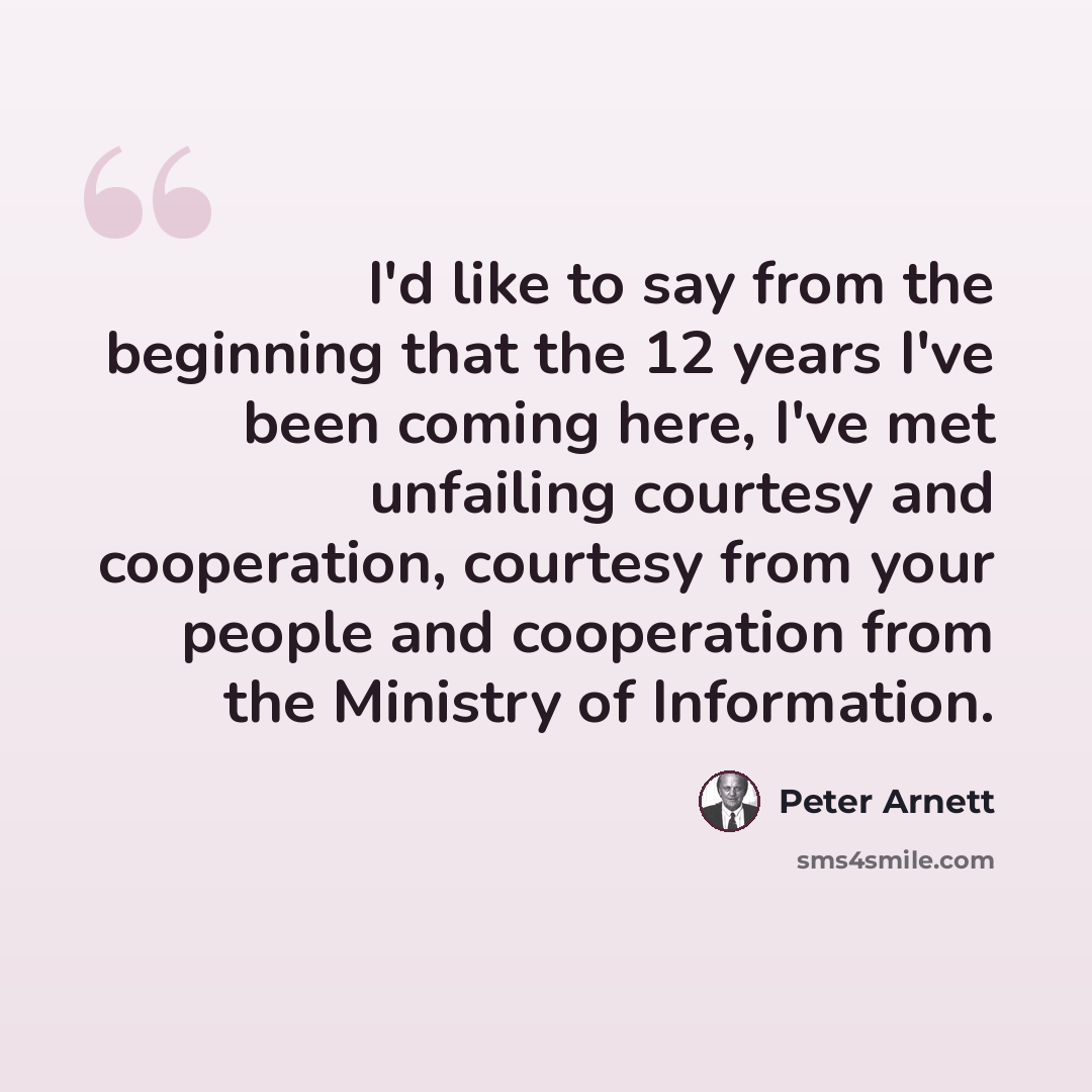 “I'd like to say from the beginning that the 12 years I've been coming here, I've met unfailing courtesy and cooperation, courtesy from your people and cooperation from the Ministry of Information.” quote by Peter Arnett
