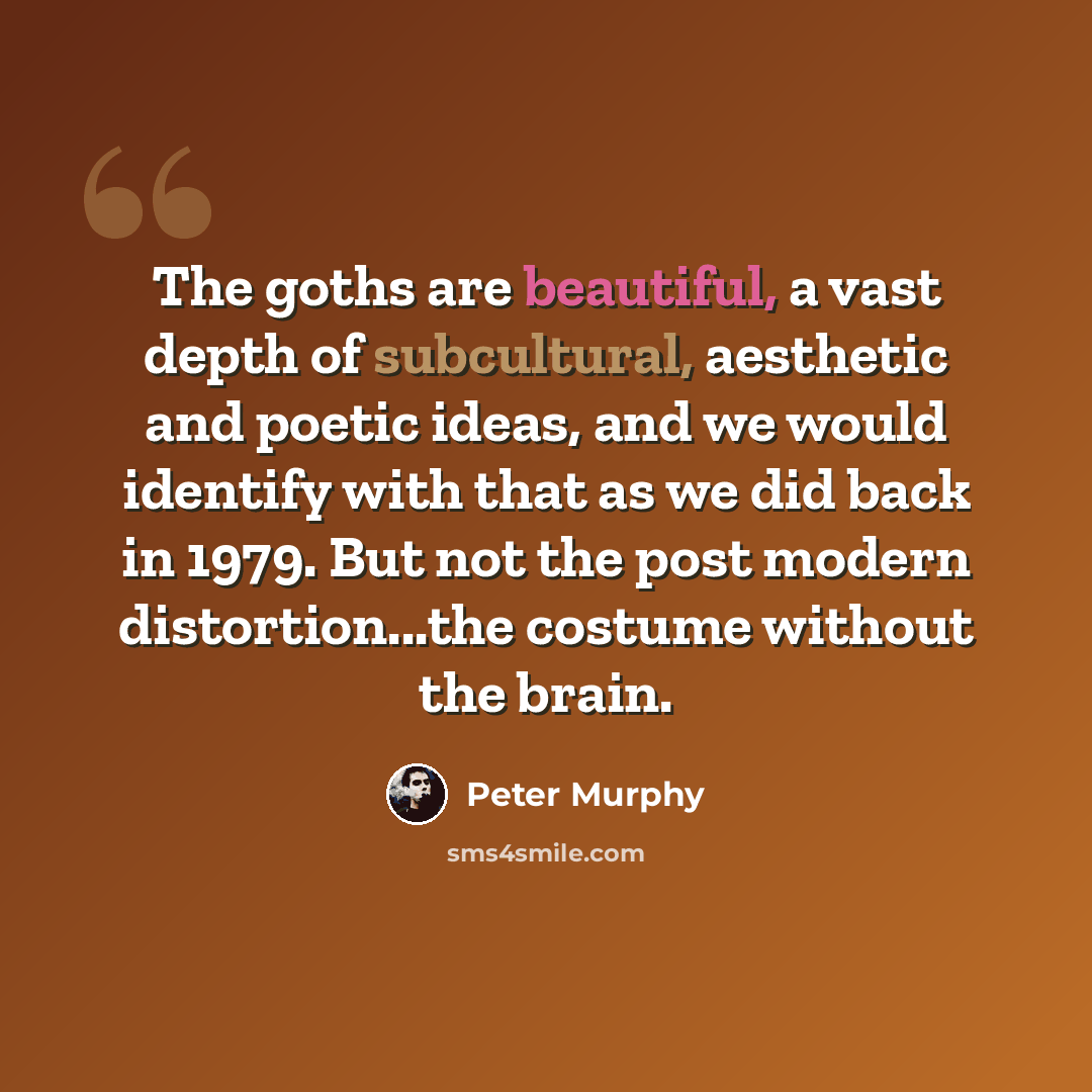 “The goths are beautiful, a vast depth of subcultural, aesthetic and poetic ideas, and we would identify with that as we did back in 1979. But not the post modern distortion...the costume without the brain.” quote by Peter Murphy