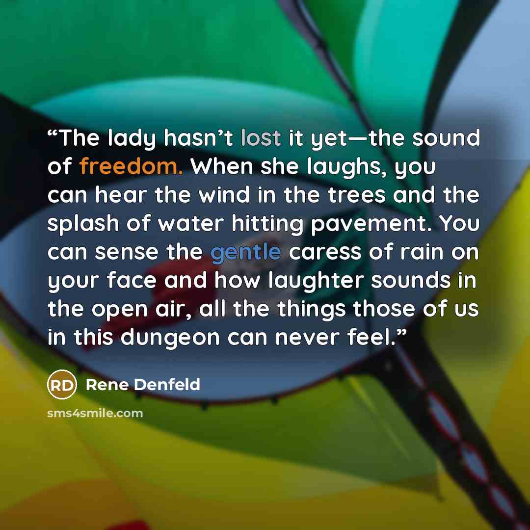 “The lady hasn’t lost it yet—the sound of freedom. When she laughs, you can hear the wind in the trees and the splash of water hitting pavement. You can sense the gentle caress of rain on your face and how laughter sounds in the open air, all the things those of us in this dungeon can never feel.” quote by Rene Denfeld