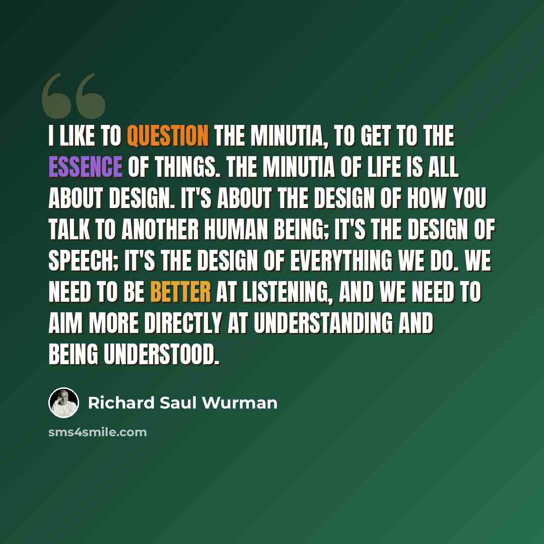 “I like to question the minutia, to get to the essence of things. The minutia of life is all about design. It's about the design of how you talk to another human being; it's the design of speech; it's the design of everything we do. We need to be better at listening, and we need to aim more…” quote by Richard Saul Wurman
