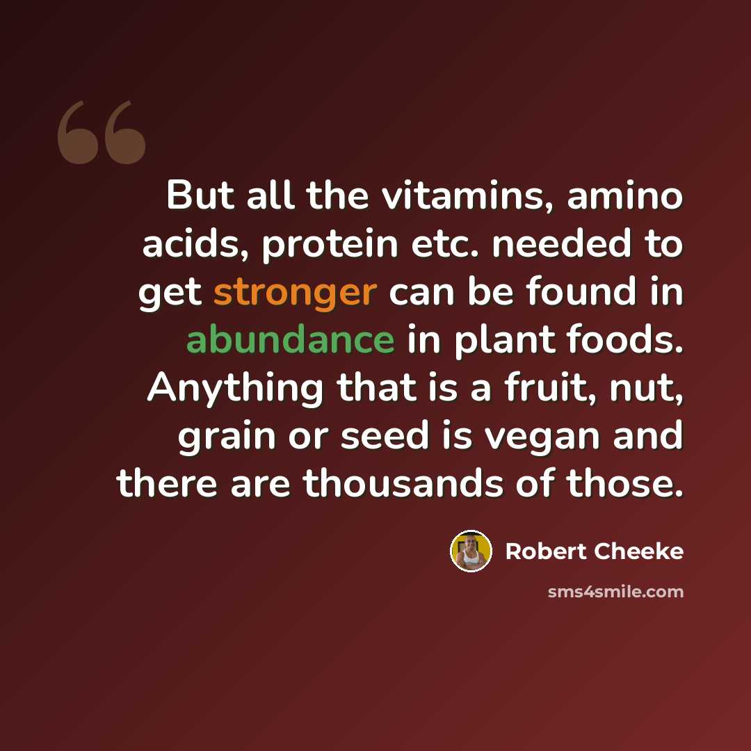 “But all the vitamins, amino acids, protein etc. needed to get stronger can be found in abundance in plant foods. Anything that is a fruit, nut, grain or seed is vegan and there are thousands of those.” quote by Robert Cheeke