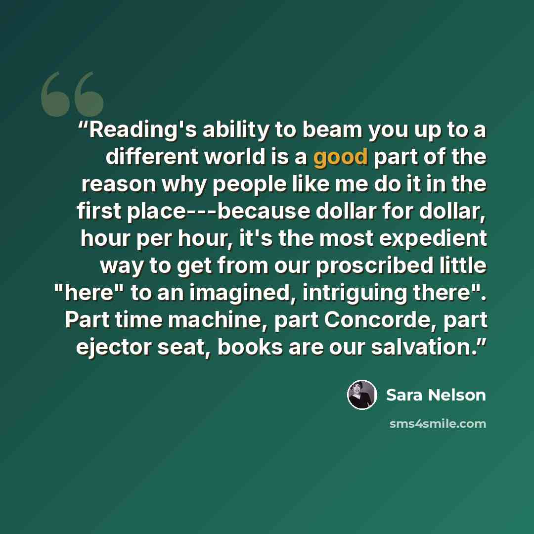 “Reading's ability to beam you up to a different world is a good part of the reason why people like me do it in the first place---because dollar for dollar, hour per hour, it's the most expedient way to get from our proscribed little "here" to an imagined, intriguing there". Part time machine, part…” quote by Sara Nelson