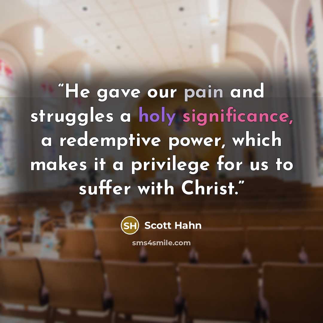 “He gave our pain and struggles a holy significance, a redemptive power, which makes it a privilege for us to suffer with Christ.” quote by Scott Hahn