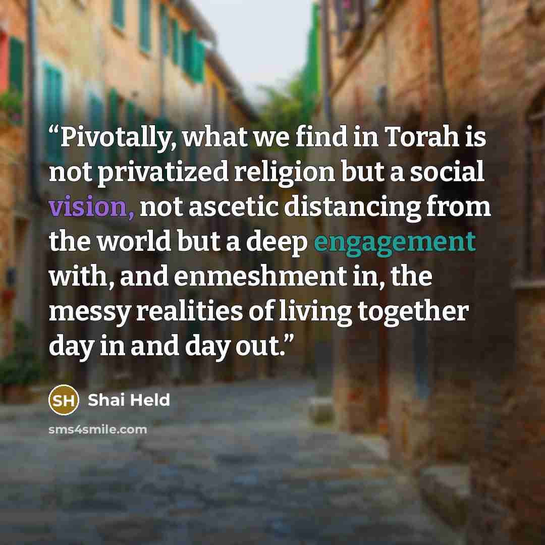 “Pivotally, what we find in Torah is not privatized religion but a social vision, not ascetic distancing from the world but a deep engagement with, and enmeshment in, the messy realities of living together day in and day out.” quote by Shai Held