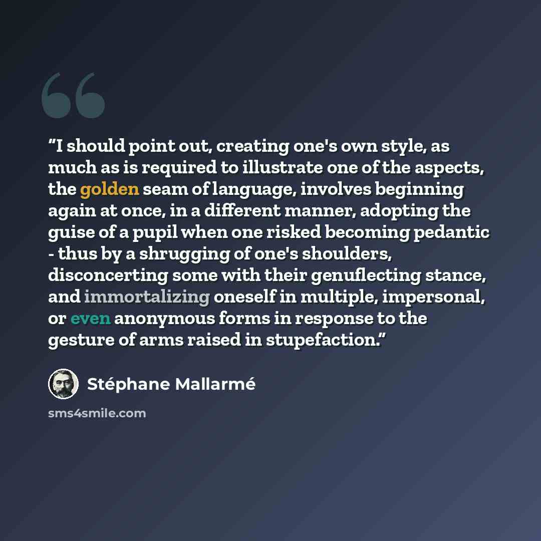 “I should point out, creating one's own style, as much as is required to illustrate one of the aspects, the golden seam of language, involves beginning again at once, in a different manner, adopting the guise of a pupil when one risked becoming pedantic - thus by a shrugging of one's shoulders…” quote by Stephane Mallarme