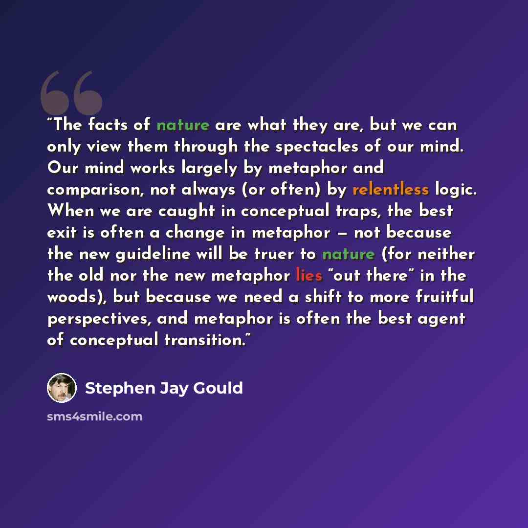 “The facts of nature are what they are, but we can only view them through the spectacles of our mind. Our mind works largely by metaphor and comparison, not always (or often) by relentless logic. When we are caught in conceptual traps, the best exit is often a change in metaphor — not because the…” quote by Stephen Jay Gould