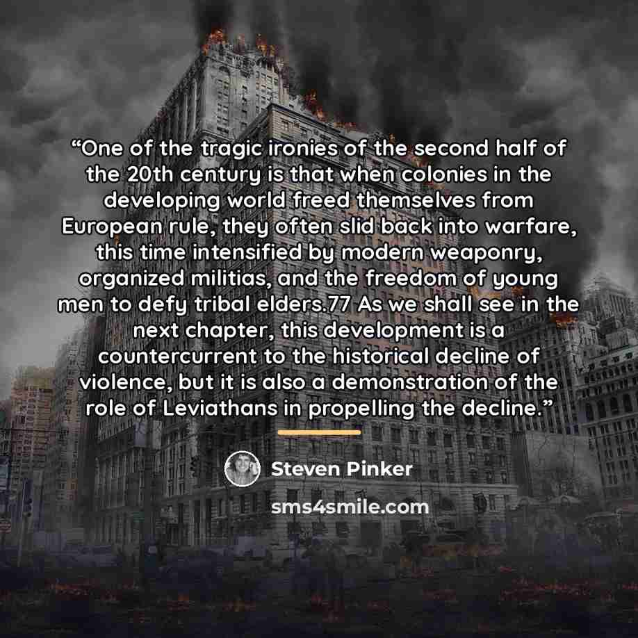 “One of the tragic ironies of the second half of the 20th century is that when colonies in the developing world freed themselves from European rule, they often slid back into warfare, this time intensified by modern weaponry, organized militias, and the freedom of young men to defy tribal elders.77…” quote by Steven Pinker
