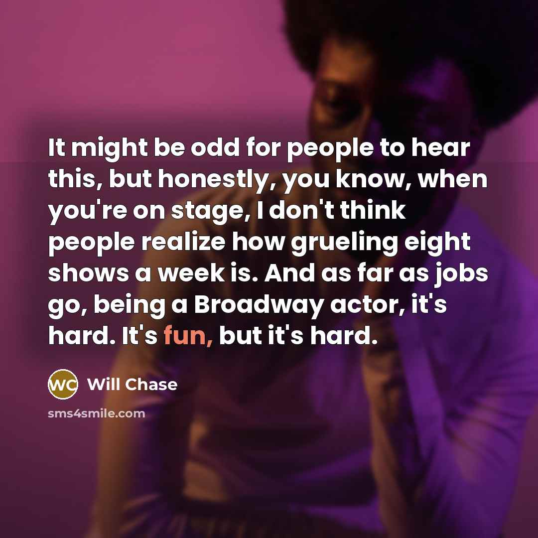 “It might be odd for people to hear this, but honestly, you know, when you're on stage, I don't think people realize how grueling eight shows a week is. And as far as jobs go, being a Broadway actor, it's hard. It's fun, but it's hard.” quote by Will Chase
