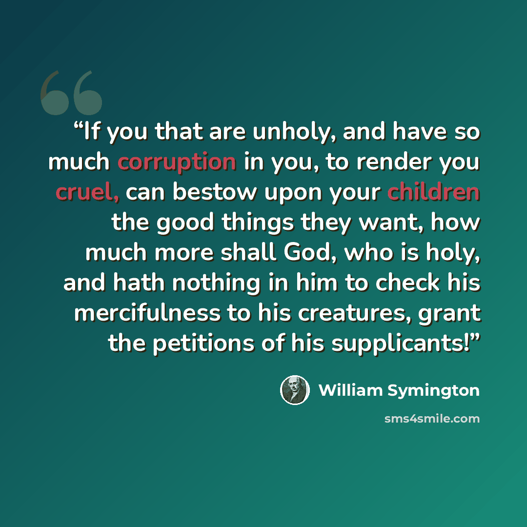 “If you that are unholy, and have so much corruption in you, to render you cruel, can bestow upon your children the good things they want, how much more shall God, who is holy, and hath nothing in him to check his mercifulness to his creatures, grant the petitions of his supplicants!” quote by William Symington