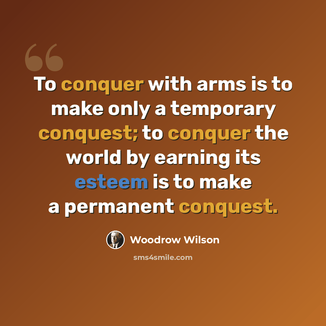 “To conquer with arms is to make only a temporary conquest; to conquer the world by earning its esteem is to make a permanent conquest.” quote by Woodrow Wilson