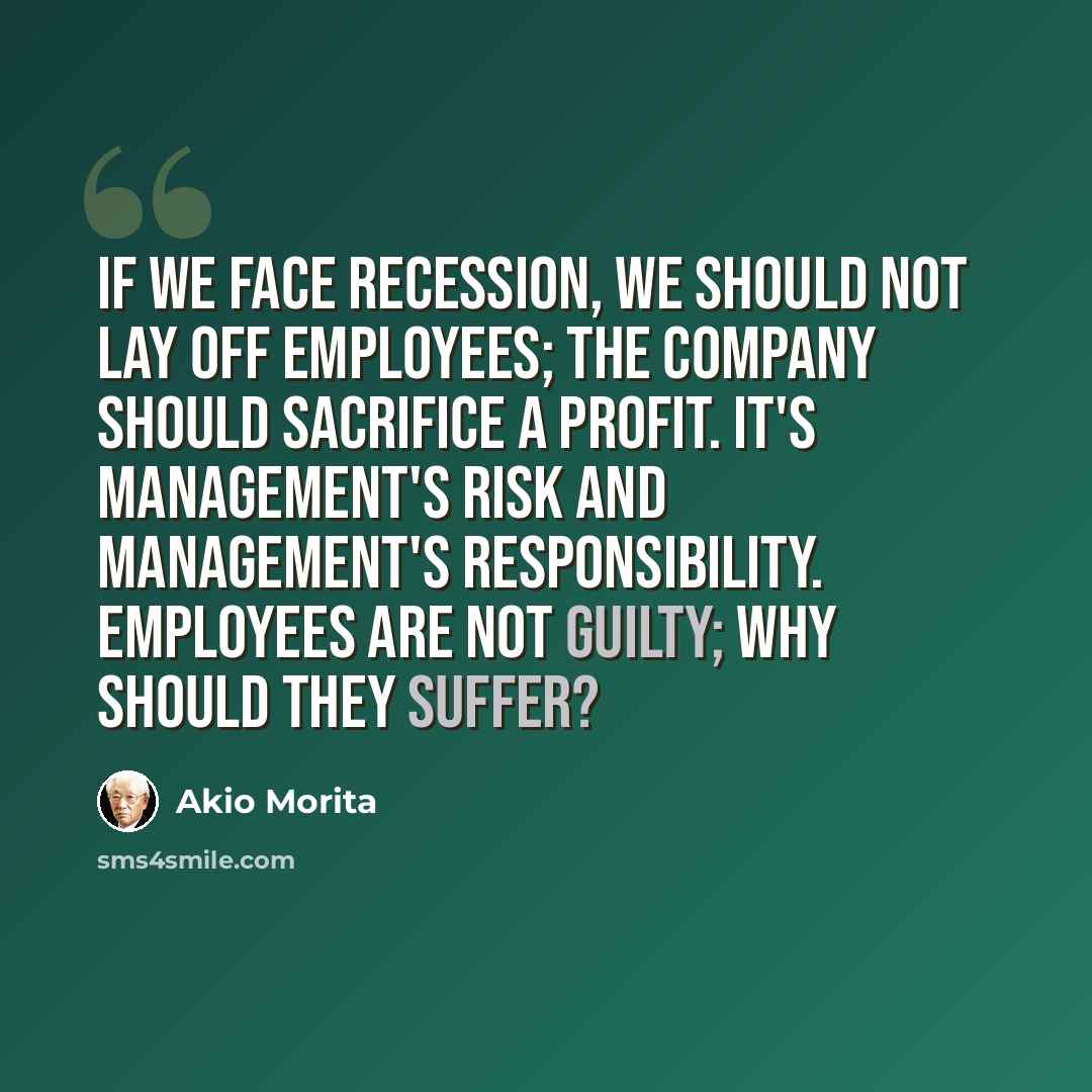 “If we face recession, we should not lay off employees; the company should sacrifice a profit. It's management's risk and management's responsibility. Employees are not guilty; why should they suffer?” quote by Akio Morita