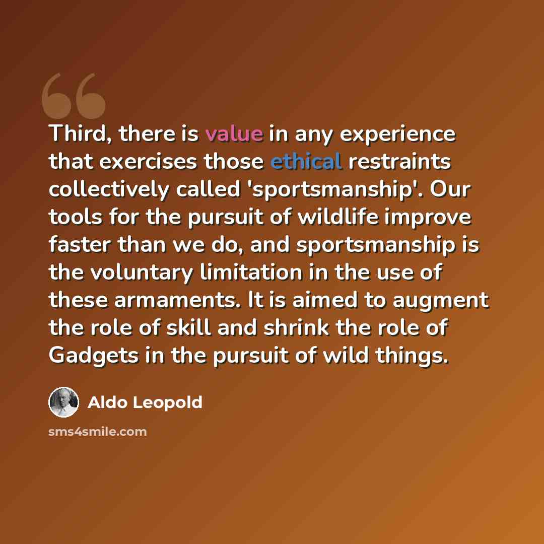 “Third, there is value in any experience that exercises those ethical restraints collectively called 'sportsmanship'. Our tools for the pursuit of wildlife improve faster than we do, and sportsmanship is the voluntary limitation in the use of these armaments. It is aimed to augment the role of…” quote by Aldo Leopold
