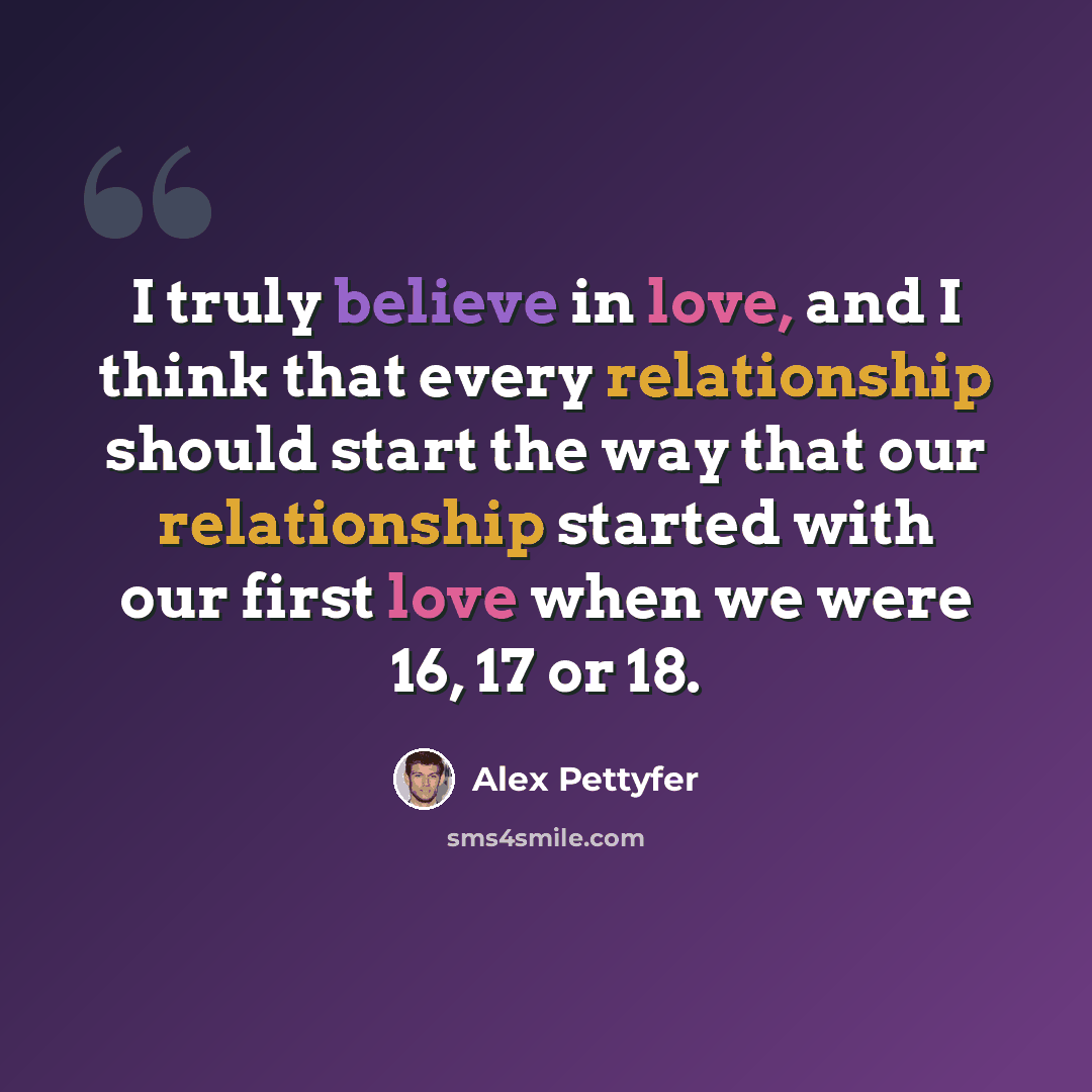 “I truly believe in love, and I think that every relationship should start the way that our relationship started with our first love when we were 16, 17 or 18.” quote by Alex Pettyfer