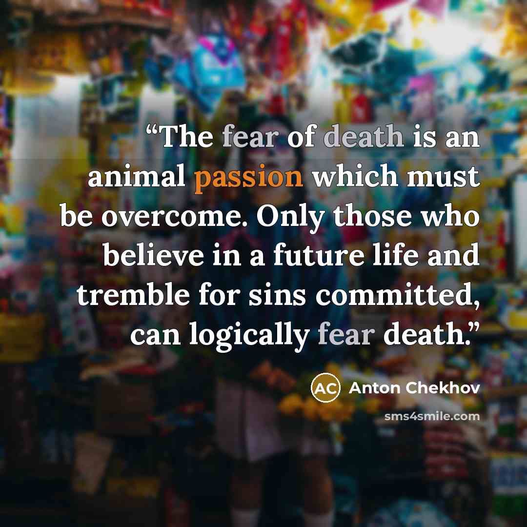 “The fear of death is an animal passion which must be overcome. Only those who believe in a future life and tremble for sins committed, can logically fear death.” quote by Anton Chekhov