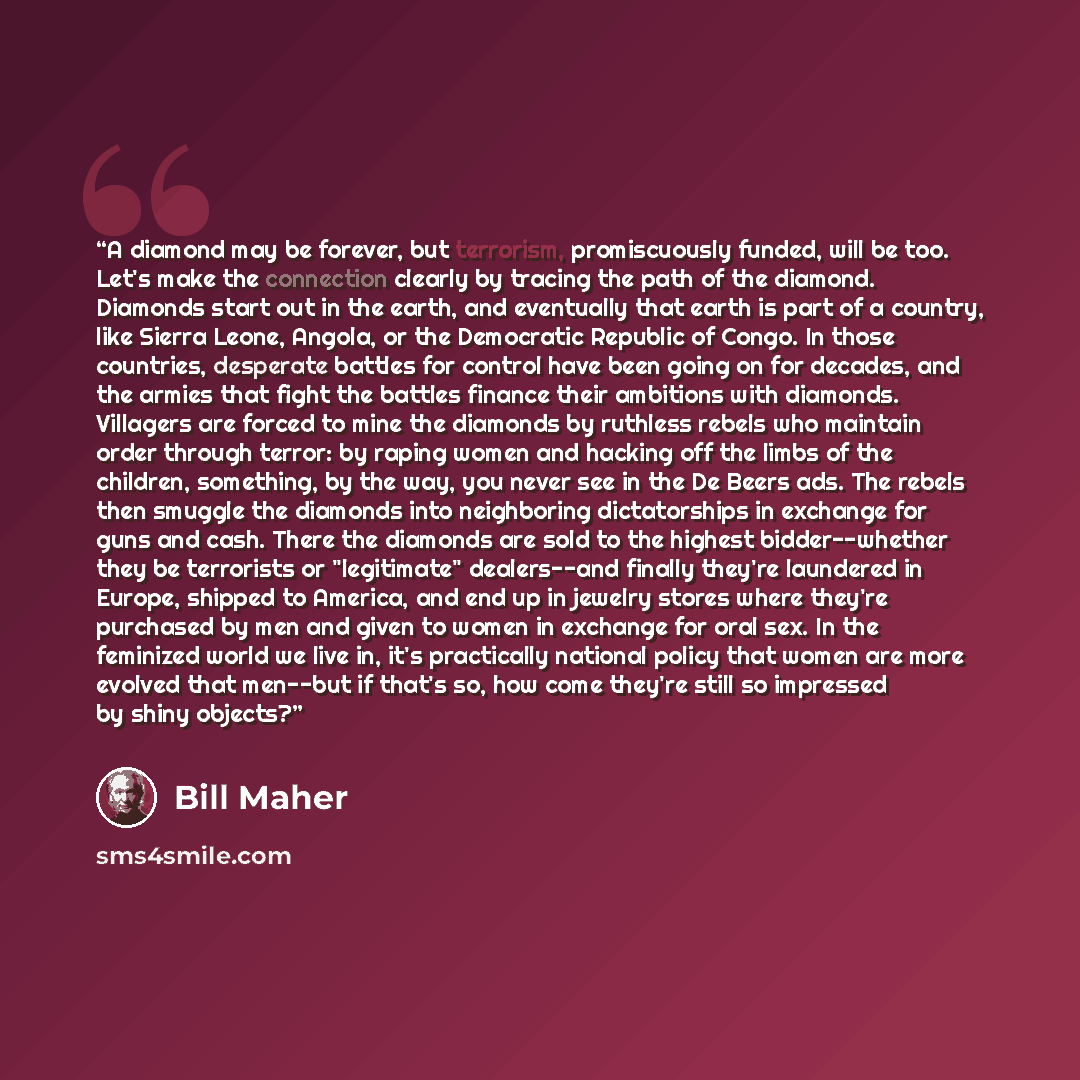 “A diamond may be forever, but terrorism, promiscuously funded, will be too. Let's make the connection clearly by tracing the path of the diamond. Diamonds start out in the earth, and eventually that earth is part of a country, like Sierra Leone, Angola, or the Democratic Republic of Congo. In…” quote by Bill Maher