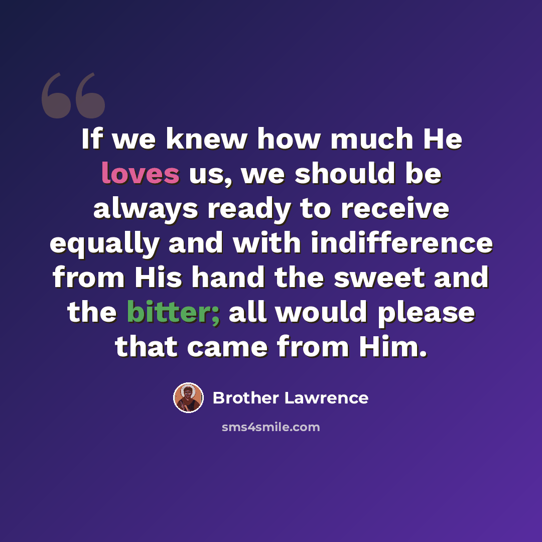 “If we knew how much He loves us, we should be always ready to receive equally and with indifference from His hand the sweet and the bitter; all would please that came from Him.” quote by Brother Lawrence