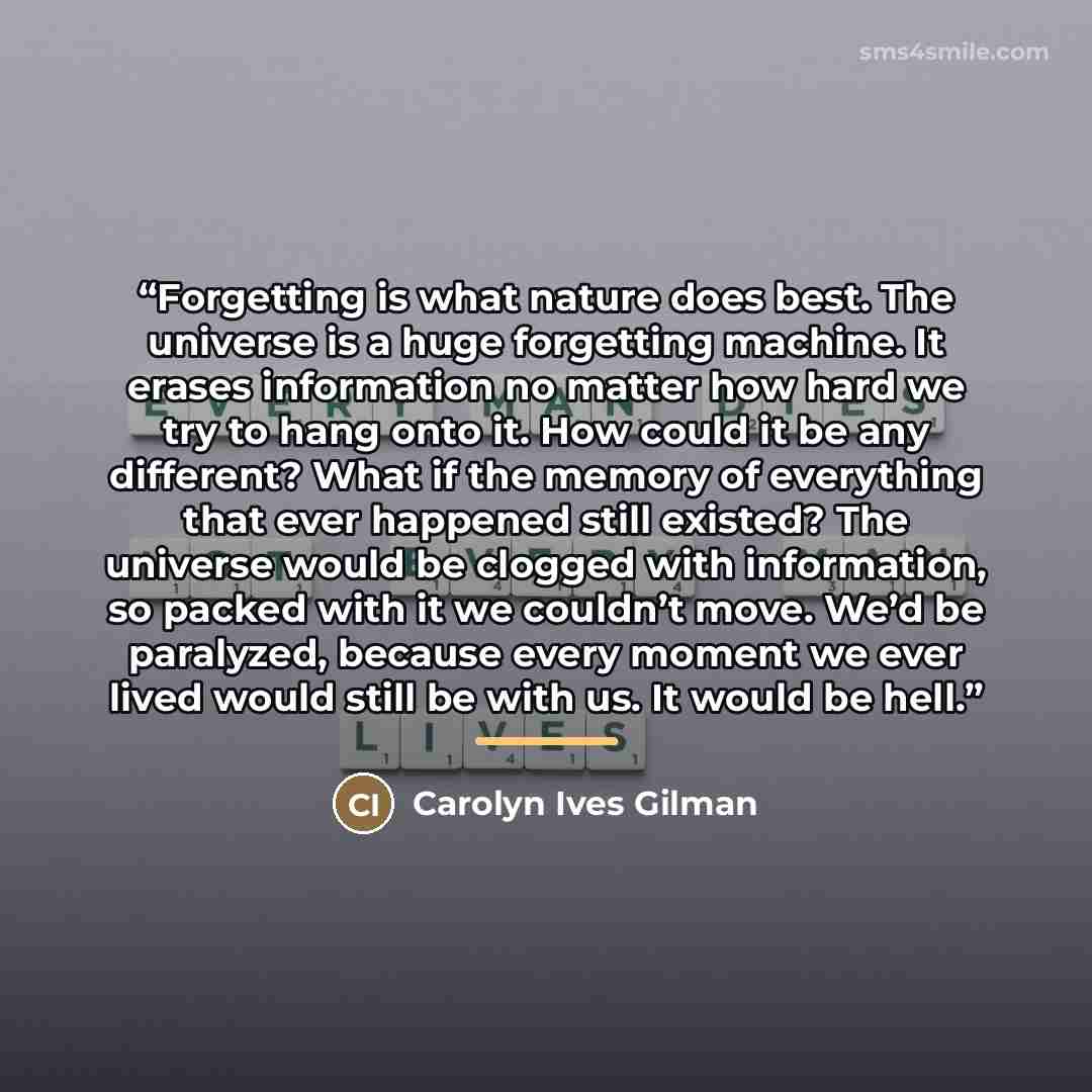 “Forgetting is what nature does best. The universe is a huge forgetting machine. It erases information no matter how hard we try to hang onto it. How could it be any different? What if the memory of everything that ever happened still existed? The universe would be clogged with information, so…” quote by Carolyn Ives Gilman