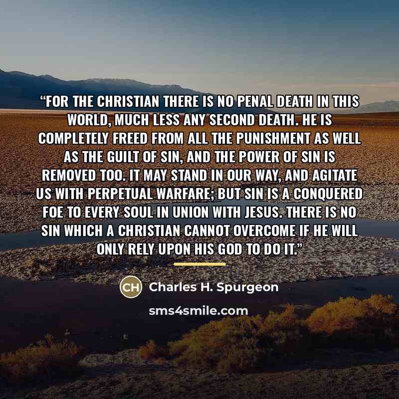 “For the Christian there is no penal death in this world, much less any second death. He is completely freed from all the punishment as well as the guilt of sin, and the power of sin is removed too. It may stand in our way, and agitate us with perpetual warfare; but sin is a conquered foe to every…” quote by Charles H. Spurgeon