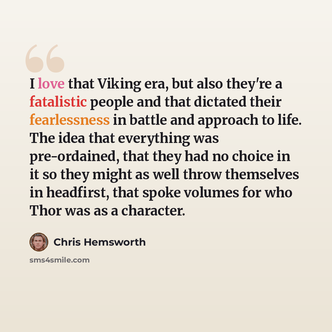 “I love that Viking era, but also they're a fatalistic people and that dictated their fearlessness in battle and approach to life. The idea that everything was pre-ordained, that they had no choice in it so they might as well throw themselves in headfirst, that spoke volumes for who Thor was as a…” quote by Chris Hemsworth