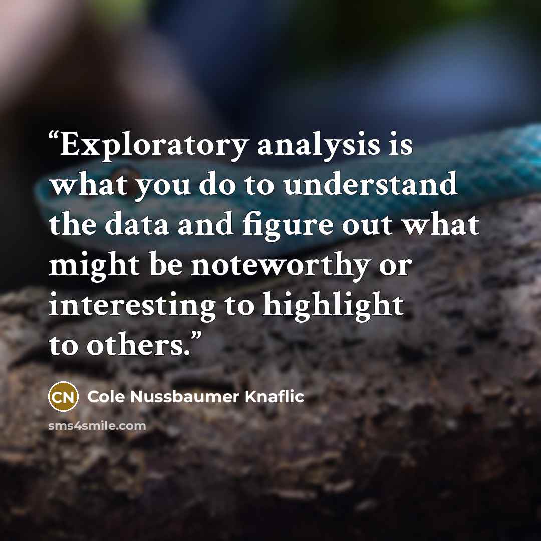 “Exploratory analysis is what you do to understand the data and figure out what might be noteworthy or interesting to highlight to others.” quote by Cole Nussbaumer Knaflic