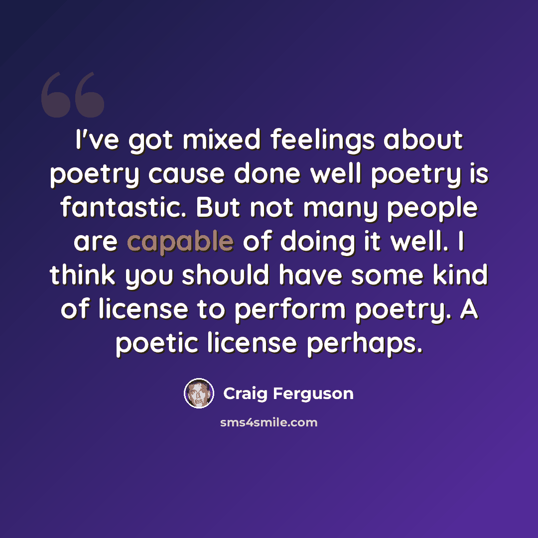 “I've got mixed feelings about poetry cause done well poetry is fantastic. But not many people are capable of doing it well. I think you should have some kind of license to perform poetry. A poetic license perhaps.” quote by Craig Ferguson