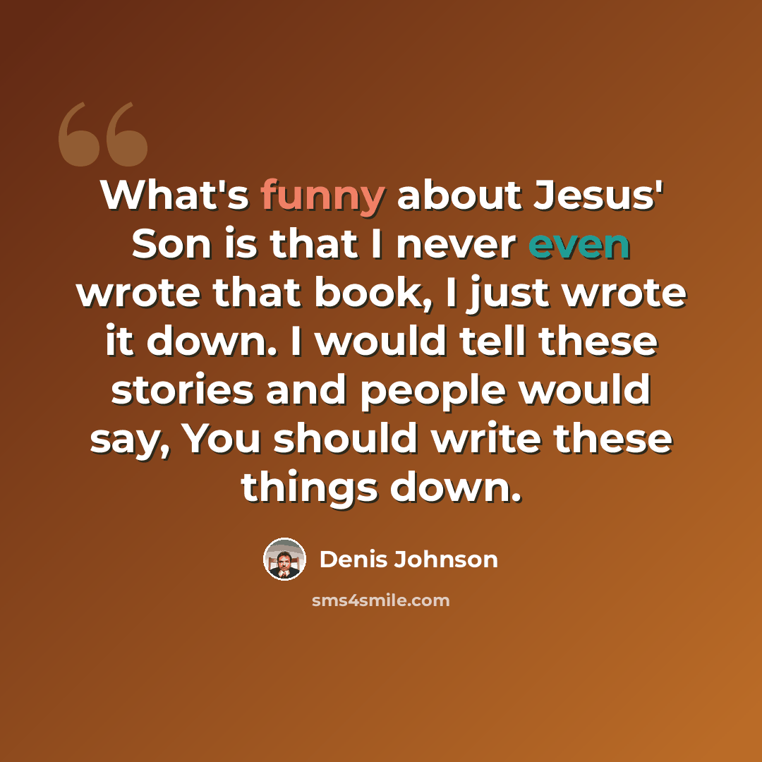 “What's funny about Jesus' Son is that I never even wrote that book, I just wrote it down. I would tell these stories and people would say, You should write these things down.” quote by Denis Johnson