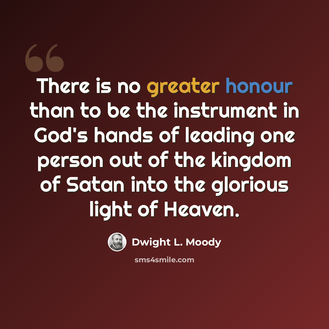 “There is no greater honour than to be the instrument in God's hands of leading one person out of the kingdom of Satan into the glorious light of Heaven.” quote by Dwight L. Moody