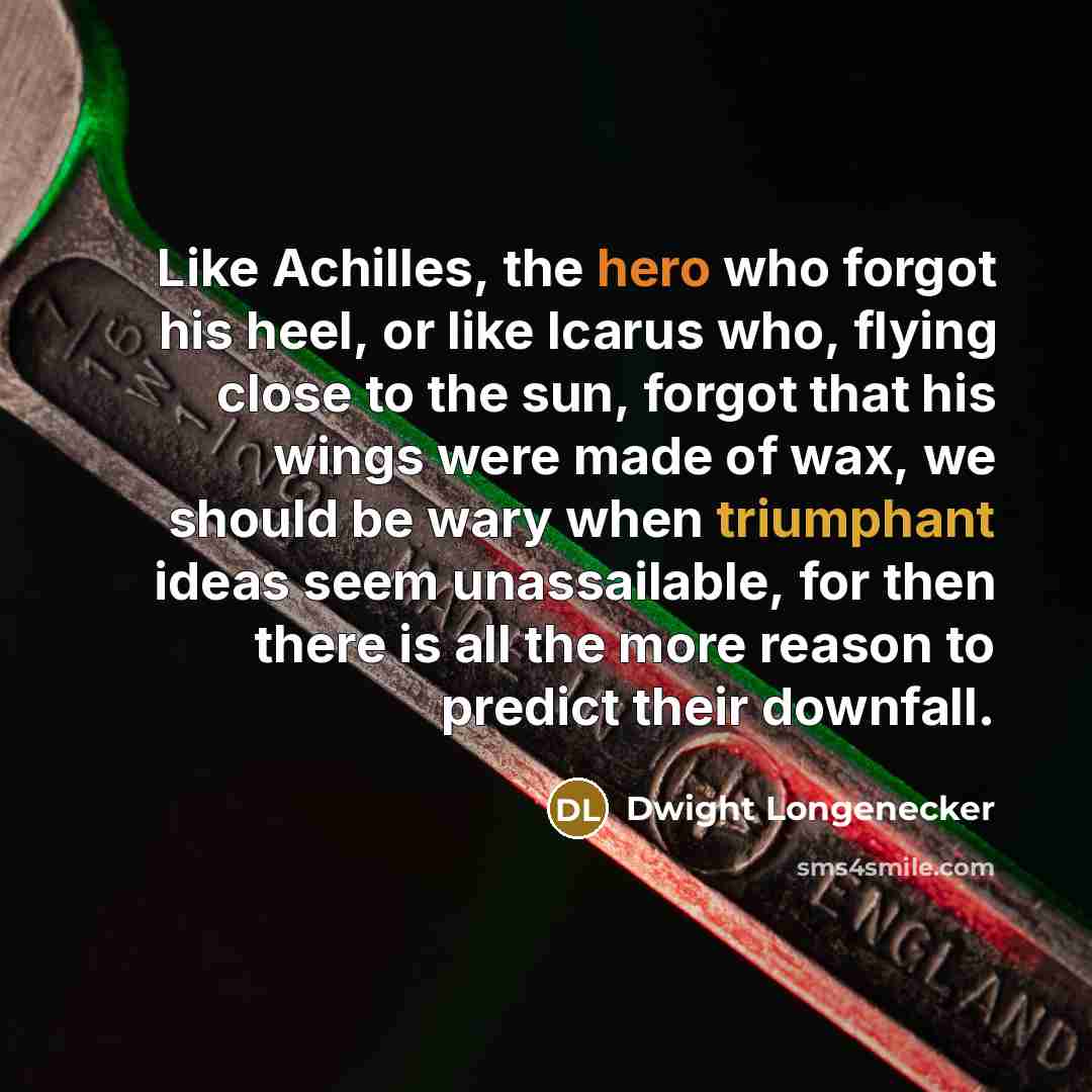 “Like Achilles, the hero who forgot his heel, or like Icarus who, flying close to the sun, forgot that his wings were made of wax, we should be wary when triumphant ideas seem unassailable, for then there is all the more reason to predict their downfall.” quote by Dwight Longenecker