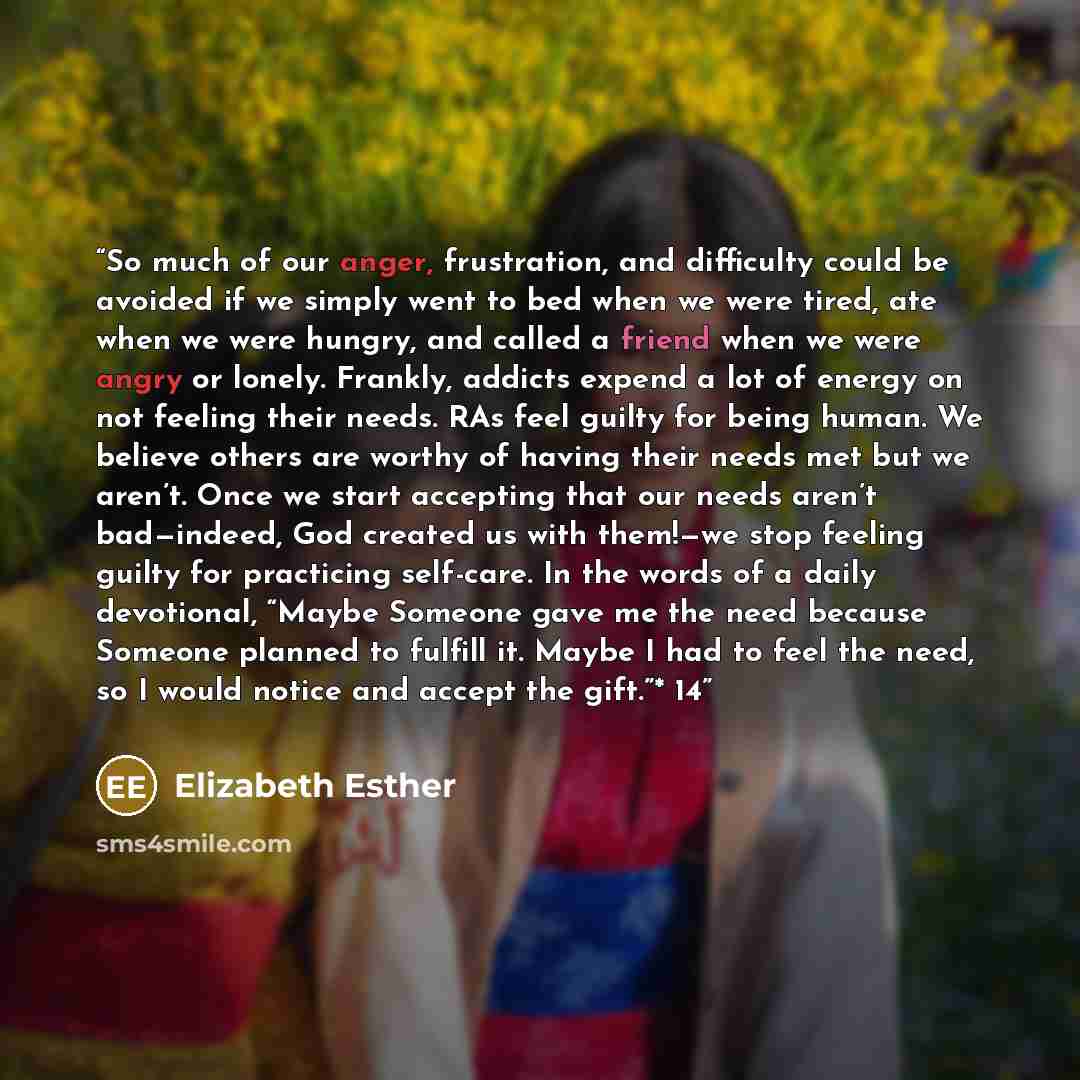 “So much of our anger, frustration, and difficulty could be avoided if we simply went to bed when we were tired, ate when we were hungry, and called a friend when we were angry or lonely. Frankly, addicts expend a lot of energy on not feeling their needs. RAs feel guilty for being human. We believe…” quote by Elizabeth Esther