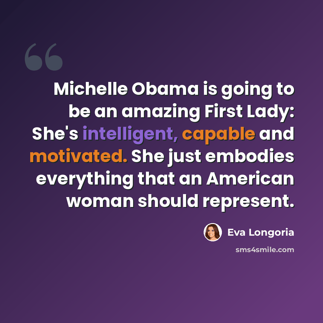 “Michelle Obama is going to be an amazing First Lady: She's intelligent, capable and motivated. She just embodies everything that an American woman should represent.” quote by Eva Longoria