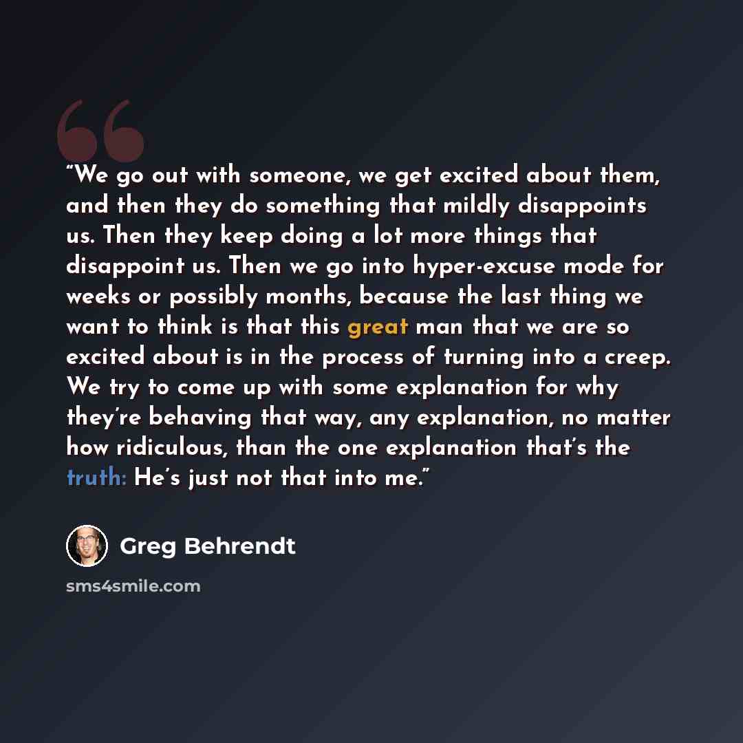 “We go out with someone, we get excited about them, and then they do something that mildly disappoints us. Then they keep doing a lot more things that disappoint us. Then we go into hyper-excuse mode for weeks or possibly months, because the last thing we want to think is that this great man that…” quote by Greg Behrendt