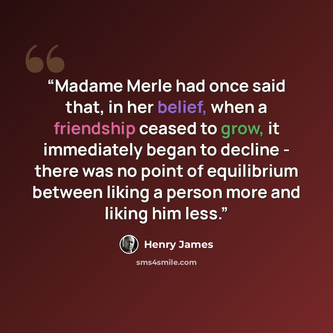 “Madame Merle had once said that, in her belief, when a friendship ceased to grow, it immediately began to decline - there was no point of equilibrium between liking a person more and liking him less.” quote by Henry James