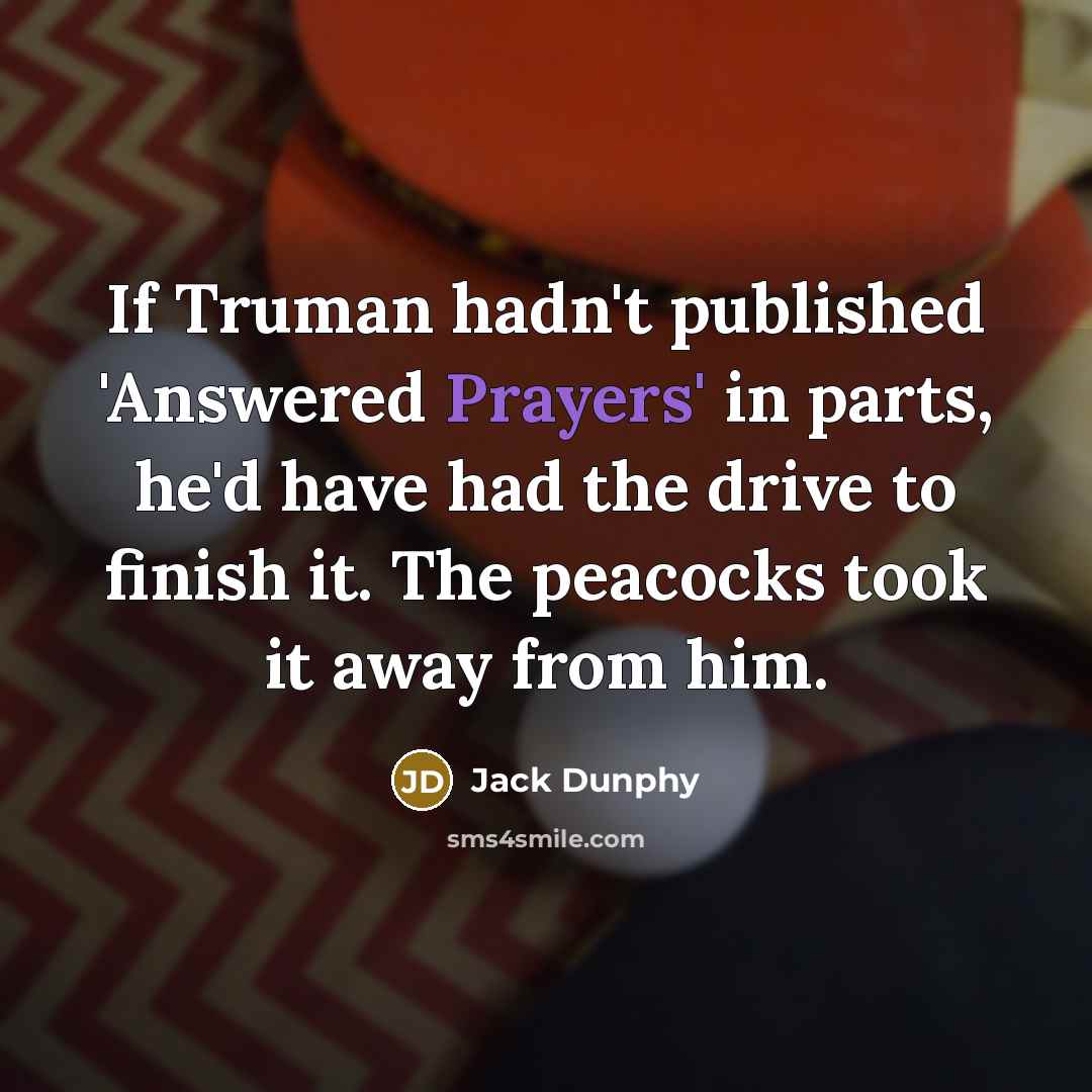 “If Truman hadn't published 'Answered Prayers' in parts, he'd have had the drive to finish it. The peacocks took it away from him.” quote by Jack Dunphy