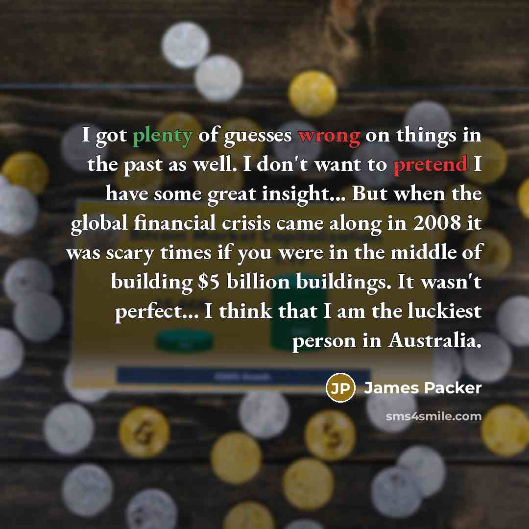 “I got plenty of guesses wrong on things in the past as well. I don't want to pretend I have some great insight... But when the global financial crisis came along in 2008 it was scary times if you were in the middle of building $5 billion buildings. It wasn't perfect... I think that I am the…” quote by James Packer