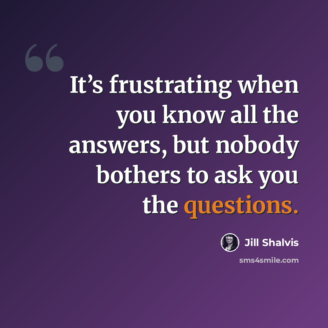 “It’s frustrating when you know all the answers, but nobody bothers to ask you the questions.” quote by Jill Shalvis