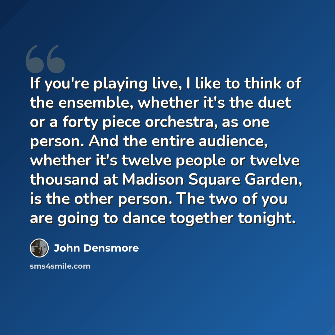 “If you're playing live, I like to think of the ensemble, whether it's the duet or a forty piece orchestra, as one person. And the entire audience, whether it's twelve people or twelve thousand at Madison Square Garden, is the other person. The two of you are going to dance together tonight.” quote by John Densmore