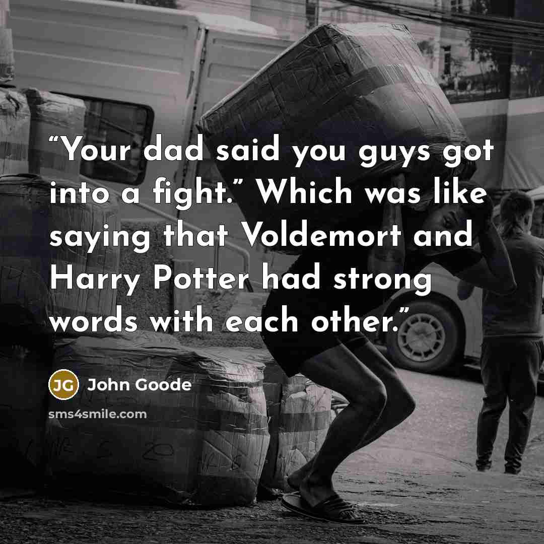 “Your dad said you guys got into a fight.” Which was like saying that Voldemort and Harry Potter had strong words with each other.” quote by John Goode