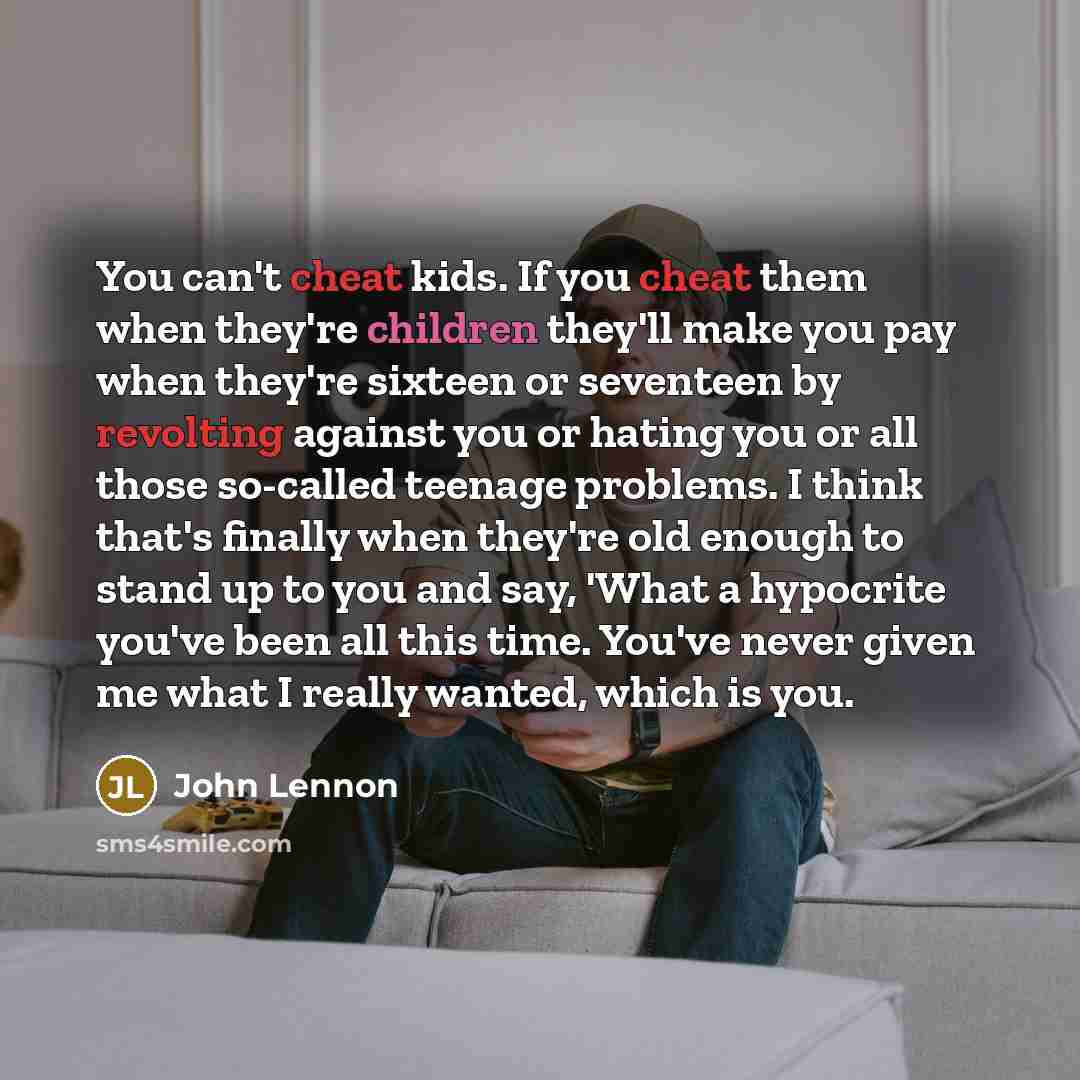“You can't cheat kids. If you cheat them when they're children they'll make you pay when they're sixteen or seventeen by revolting against you or hating you or all those so-called teenage problems. I think that's finally when they're old enough to stand up to you and say, 'What a hypocrite you've…” quote by John Lennon