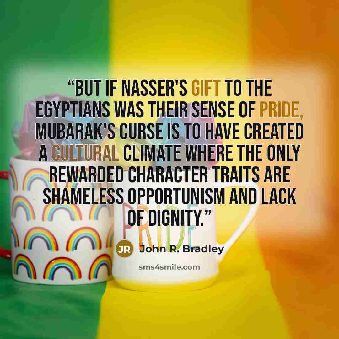 “But if Nasser's gift to the Egyptians was their sense of pride, Mubarak's curse is to have created a cultural climate where the only rewarded character traits are shameless opportunism and lack of dignity.” quote by John R. Bradley