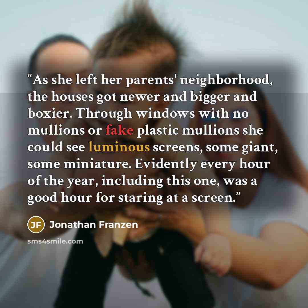 “As she left her parents' neighborhood, the houses got newer and bigger and boxier. Through windows with no mullions or fake plastic mullions she could see luminous screens, some giant, some miniature. Evidently every hour of the year, including this one, was a good hour for staring at a screen.” quote by Jonathan Franzen