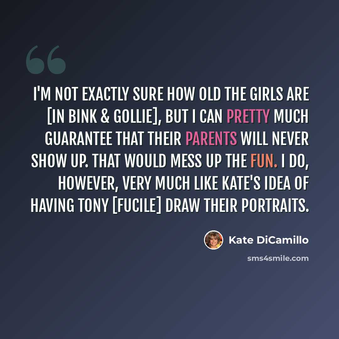 “I'm not exactly sure how old the girls are [in Bink & Gollie], but I can pretty much guarantee that their parents will never show up. That would mess up the fun. I do, however, very much like Kate's idea of having Tony [Fucile] draw their portraits.” quote by Kate DiCamillo